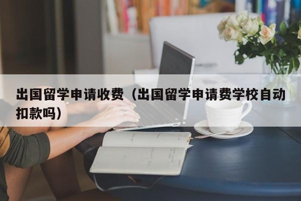 出国留学申请收费（出国留学申请费学校自动扣款吗）