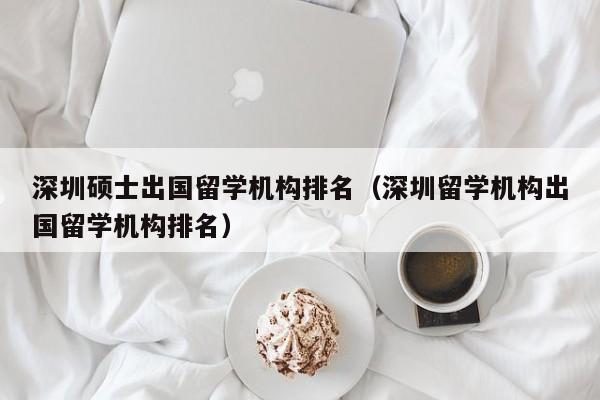 深圳硕士出国留学机构排名（深圳留学机构出国留学机构排名）